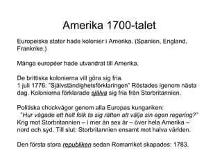 Amerika 1700-talet
Europeiska stater hade kolonier i Amerika. (Spanien, England,
Frankrike.)
Många européer hade utvandrat till Amerika.
De brittiska kolonierna vill göra sig fria.
1 juli 1776: ”Självständighetsförklaringen” Röstades igenom nästa
dag. Kolonierna förklarade själva sig fria från Storbritannien.
Politiska chockvågor genom alla Europas kungariken:
”Hur vågade ett helt folk ta sig rätten att välja sin egen regering?”
Krig mot Storbritannien – i mer än sex år – över hela Amerika –
nord och syd. Till slut: Storbritannien ensamt mot halva världen.
Den första stora republiken sedan Romarriket skapades: 1783.

 
