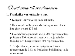 Orsakerna till revolutionen
1. Frankrike var orättvist styrt.
• Kungen (Ludvig XVI) hade all makt.
• Han kunde kalla in ståndsriksdagen, men hade
inte gjort det på 175 år!
• I ståndsriksdagen hade adeln 200 representanter,
prästerna 200 representanter och tredje ståndet
(bönder och borgare) hade 600 representanter.
• Tredje ståndet, som var fattigaste och som
representerade 98% av frankrikes befolkning, hade
minst makt.

 