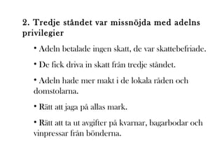 2. Tredje ståndet var missnöjda med adelns
privilegier
• Adeln betalade ingen skatt, de var skattebefriade.
• De fick driva in skatt från tredje ståndet.
• Adeln hade mer makt i de lokala råden och
domstolarna.
• Rätt att jaga på allas mark.
• Rätt att ta ut avgifter på kvarnar, bagarbodar och
vinpressar från bönderna.

 
