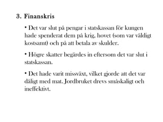 3. Finanskris
• Det var slut på pengar i statskassan för kungen
hade spenderat dem på krig, hovet (som var väldigt
kostsamt) och på att betala av skulder.
• Högre skatter begärdes in eftersom det var slut i
statskassan.
• Det hade varit missväxt, vilket gjorde att det var
dåligt med mat. Jordbruket drevs småskaligt och
ineffektivt.

 