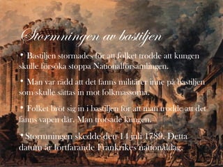 Stormningen av bastiljen
• Bastiljen stormades för att folket trodde att kungen
skulle försöka stoppa Nationalförsamlingen.
• Man var rädd att det fanns militärer inne på bastiljen
som skulle sättas in mot folkmassorna.
• Folket bröt sig in i bastiljen för att man trodde att det
fanns vapen där. Man trotsade kungen.

•Stormningen skedde den 14 juli 1789. Detta
datum är fortfarande Frankrikes nationaldag.

 