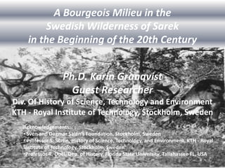 A Bourgeois Milieu in the
         Swedish Wilderness of Sarek
     in the Beginning of the 20th Century


                    Ph.D. Karin Granqvist
                      Guest Researcher
Div. Of History of Science, Technology and Environment
KTH - Royal Institute of Technology, Stockholm, Sweden
   Acknowledgements:
   • Sven and Dagmar Salén’s Foundation, Stockholm, Sweden
   • Professor S. Sörlin, History of Science, Technology, and Environment, KTH - Royal
   Institute of Technology, Stockholm, Sweden
   •Professor R. Doel, Dep. of History, Florida State University, Tallahassee FL, USA
 