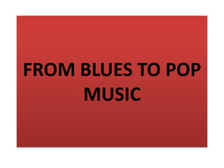 FROM BLUES TO POP
MUSIC
 