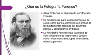 ¿Qué es la Fotografía Forense?
 Allan Pinkerton es el padre de la Fotografía
Forense.
 Es fundamental para la documentación de
juicio, como para la demostración grafica de
los fundamentos técnicos del desarrollo
pericial y conclusiones arribadas.
 La Fotografía Forense esta auxiliada de
constantemente de instrumental ópticos
como: lupas manuales, lupas binoculares,
microscopios etc.
 