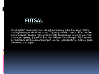 FUTSAL
Futsal adalah permainan bola yang dimainkan oleh dua tim, yang masing-
masing beranggotakan lima orang.Tujuannya adalah memasukkan bola ke
gawang lawan, dengan memanipulasi bola dengan kaki. Selain lima pemain
utama, setiap regu juga diizinkan memiliki pemain cadangan.Tidak seperti
permainan sepak bola dalam ruangan lainnya, lapangan futsal dibatasi garis,
bukan net atau papan.
 