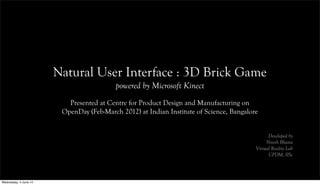 Natural User Interface : 3D Brick Game
powered by Microsoft Kinect
Presented at Centre for Product Design and Manufacturing on
OpenDay (Feb-March 2012) at Indian Institute of Science, Bangalore
Developed by
Nitesh Bhatia
Virtual Reality Lab
CPDM, IISc
Wednesday, 4 June 14
 