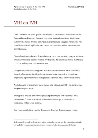 Agrupamento de Escolas de Rio Tinto Nº3 AnoLetivo2014/2015
Escola Secundáriade RioTinto
3
VIH ou IVH
O VIH ou IVH é um vírus que está na origem do Síndromeda Imunodeficiência
Adquirida quedeixa o ser humano com o seu sistema imunitário1
frágil emais
vulnerável a outras doenças como por exemplo cancro, infeções, pneumonia pois
destrói determinados glóbulos bancos que são essenciais ao funcionamento do
corpo humano.
Normalmente estas doenças desenvolvem-se e o organismo não consegue voltar ao
seu estado saudável por isso mesmo,o VIH é uma das causas de muitas mortes que
ocorrem ao longo dos vários continentes.
O organismo humano consegue na maioria dos casos manter o VIH controlado
durante alguns anos significando isto que embora o vírus esteja presente no
organismo,a pessoa infetada não apresenta sintomas e não parece estar doente.
Nesta fase, diz-se atualmente a que pessoa está infetada pelo VIH ou que é apenas
seropositiva para o VIH.
Em algumas pessoas, esta doença provoca perturbações como perda de peso,
tumores no cérebro entre outros problemas desaúde que sem um eficaz
tratamento podem levar à morte.
Este vírus manifesta-see evolui de maneira diferente de pessoa para pessoa.
1- É uma rede complexa de várias células e moléculas, em que um dos grupos é constituído
por glóbulos brancos e dentro dos mesmos existem células designadas por linfócitos.
 