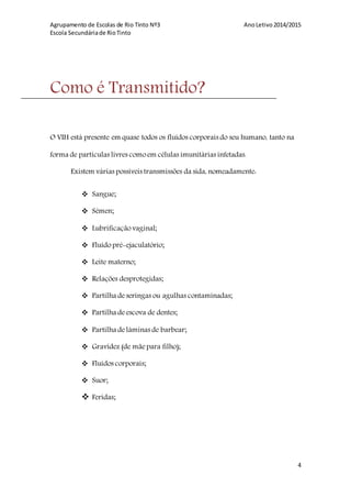 Agrupamento de Escolas de Rio Tinto Nº3 AnoLetivo2014/2015
Escola Secundáriade RioTinto
4
Como é Transmitido?
O VIH está presente em quase todos os fluídos corporais do seu humano, tanto na
forma de partículas livres como em células imunitárias infetadas.
Existem várias possíveis transmissões da sida, nomeadamente:
 Sangue;
 Sémen;
 Lubrificação vaginal;
 Fluido pré-ejaculatório;
 Leite materno;
 Relações desprotegidas;
 Partilha deseringas ou agulhas contaminadas;
 Partilha deescova de dentes;
 Partilha delâminas de barbear;
 Gravidez (de mãe para filho);
 Fluídos corporais;
 Suor;
 Feridas;
 