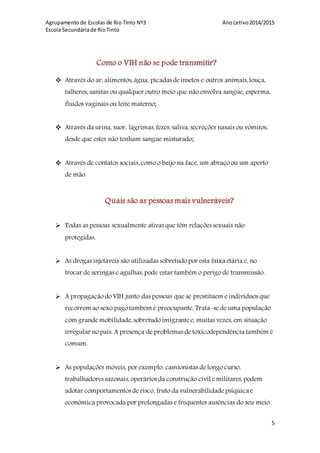 Agrupamento de Escolas de Rio Tinto Nº3 AnoLetivo2014/2015
Escola Secundáriade RioTinto
5
Como o VIH não se pode transmitir?
 Através do ar, alimentos,água, picadas deinsetos e outros animais,louça,
talheres, sanitas ou qualquer outro meio que não envolva sangue, esperma,
fluidos vaginais ou leite materno;
 Através da urina, suor, lágrimas,fezes,saliva, secreções nasais ou vómitos,
desde que estes não tenham sangue misturado;
 Através de contatos sociais,como o beijo na face, um abraço ou um aperto
de mão.
Quais são as pessoas mais vulneráveis?
 Todas as pessoas sexualmente ativas que têm relações sexuais não
protegidas.
 As drogas injetáveis são utilizadas sobretudo por esta faixa etária e, no
trocar de seringas e agulhas,pode estar também o perigo de transmissão.
 A propagação do VIH junto das pessoas que se prostituem e indivíduos que
recorrem ao sexo pago também é preocupante. Trata-sede uma população
com grandemobilidade,sobretudo imigrante e, muitas vezes, em situação
irregular no país. A presença de problemas detoxicodependência também é
comum.
 As populações móveis, por exemplo, camionistas delongo curso,
trabalhadores sazonais,operários da construção civil emilitares,podem
adotar comportamentos derisco, fruto da vulnerabilidadepsíquica e
económica provocada por prolongadas e frequentes ausências do seu meio.
 