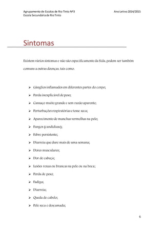 Agrupamento de Escolas de Rio Tinto Nº3 AnoLetivo2014/2015
Escola Secundáriade RioTinto
6
Sintomas
Existem vários sintomas e não são especificamente da Sida, podem ser também
comuns a outras doenças, tais como:
 Gânglios inflamados em diferentes partes do corpo;
 Perda inexplicável depeso;
 Cansaço muito grandee sem razão aparente;
 Perturbações respiratórias etosse seca;
 Aparecimento de manchas vermelhas na pele;
 Fungos (candidíase);
 Febre persistente;
 Diarreia quedure mais de uma semana;
 Dores musculares;
 Dor de cabeça;
 Lesões roxas ou brancas na pele ou na boca;
 Perda de peso;
 Fadiga;
 Diarreia;
 Queda de cabelo;
 Pele seca e descamada;
 