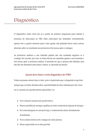 Agrupamento de Escolas de Rio Tinto Nº3 AnoLetivo2014/2015
Escola Secundáriade RioTinto
7
Diagnóstico:
O diagnóstico deste vírus faz-se a partir de análises sanguíneas para detetar a
presença de anticorpos ao VIH. Estes anticorpos são detetados, normalmente,
apenas três a quatro semanas após a fase aguda, não podendo haver uma certeza
absoluta sobre os resultados nos primeiros três meses após o contágio.
As primeiras análises a um infetado podem dar um resultado negativo se o
contágio foi recente, por isso, os testes devem ser repetidos quatro a seis semanas e
três meses após a primeira análise. O período em que a pessoa está infetada, mas
não lhe são detetados anticorpos, chama-se «período de janela».
Quem deve fazer o teste diagnóstico do VIH?
Todas as pessoas devem fazer o teste, pois é importante que o diagnóstico seja feito
sempre que se tenha dúvidas sobre a possibilidadedeestar infetado por este vírus
ou se a pessoa em questão pensa engravidar e se:
 Teve relações sexuais sem preservativo;
 Houve partilha de seringas,agulhas ou outro material na injeção de drogas;
 Fez uma tatuagem ou um piercing eo material não estava devidamente
desinfetado;
 Teve contato direto com o sangue de outra pessoa;
 Pensa engravidar ou se está grávida.
 