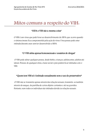 Agrupamento de Escolas de Rio Tinto Nº3 AnoLetivo2014/2015
Escola Secundáriade RioTinto
9
Mitos comuns a respeito do VIH:
"SIDA e VIH são a mesma coisa"
O VIH é um vírus que pode levar ao desenvolvimento da SIDA,que ocorre quando
o sistema imune fica comprometido pela ação do vírus.Uma pessoa pode estar
infetada durante anos sem ter desenvolvido a SIDA.
"O VIH afeta apenas homossexuais e usuários de drogas"
O VIH pode afetar qualquer pessoa, desde bebês, crianças,adolescentes, adultos até
idosos. Pessoas de qualquer etnia, classesocial e país podem ficar infetadas com o
VIH.
“Quem tem VIH só é infetado sexualmente sem o uso de preservativo”
O VIH não se transmite apenas através das relações sexuais, transmite-setambém
através do sangue, da partilha de certos objetos cortantes e até na gravidez.
Portanto, nem todos os indivíduos são infetados devido às relações sexuais.
 