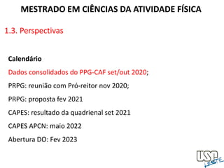 1.3. Perspectivas
MESTRADO EM CIÊNCIAS DA ATIVIDADE FÍSICA
Calendário
Dados consolidados do PPG-CAF set/out 2020;
PRPG: reunião com Pró-reitor nov 2020;
PRPG: proposta fev 2021
CAPES: resultado da quadrienal set 2021
CAPES APCN: maio 2022
Abertura DO: Fev 2023
 