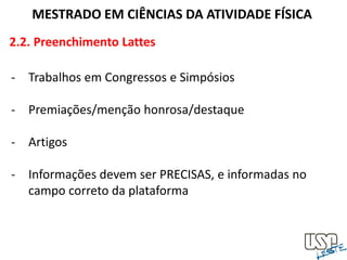 2.2. Preenchimento Lattes
MESTRADO EM CIÊNCIAS DA ATIVIDADE FÍSICA
- Trabalhos em Congressos e Simpósios
- Premiações/menção honrosa/destaque
- Artigos
- Informações devem ser PRECISAS, e informadas no
campo correto da plataforma
 