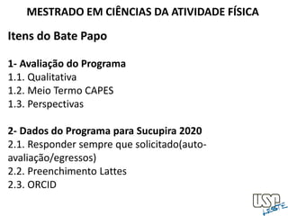 Itens do Bate Papo
1- Avaliação do Programa
1.1. Qualitativa
1.2. Meio Termo CAPES
1.3. Perspectivas
2- Dados do Programa para Sucupira 2020
2.1. Responder sempre que solicitado(auto-
avaliação/egressos)
2.2. Preenchimento Lattes
2.3. ORCID
MESTRADO EM CIÊNCIAS DA ATIVIDADE FÍSICA
 