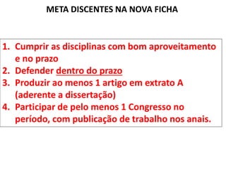 META DISCENTES NA NOVA FICHA
1. Cumprir as disciplinas com bom aproveitamento
e no prazo
2. Defender dentro do prazo
3. Produzir ao menos 1 artigo em extrato A
(aderente a dissertação)
4. Participar de pelo menos 1 Congresso no
período, com publicação de trabalho nos anais.
 