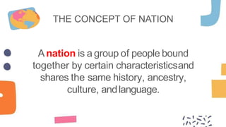 THE CONCEPT OF NATION
Anation is a group of people bound
together by certain characteristicsand
shares the same history, ancestry,
culture, andlanguage.
 