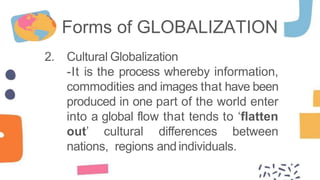 2. Cultural Globalization
-It is the process whereby information,
commodities and images that have been
produced in one part of the world enter
into a global flow that tends to ‘flatten
out’ cultural differences between
nations, regions andindividuals.
Forms of GLOBALIZATION
 
