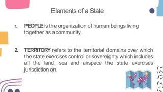 Elements of a State
1. PEOPLEis the organization of human beings living
together as acommunity.
2. TERRITORY refers to the territorial domains over which
the state exercises control or sovereignty which includes
all the land, sea and airspace the state exercises
jurisdiction on.
 