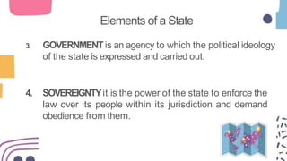 Elements of a State
3. GOVERNMENTis an agency to which the political ideology
of the state is expressed and carried out.
4. SOVEREIGNTYit is the power of the state to enforce the
law over its people within its jurisdiction and demand
obedience from them.
 