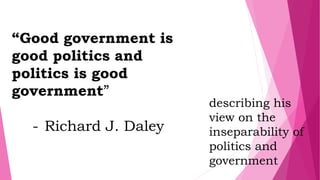 “Good government is
good politics and
politics is good
government”
- Richard J. Daley
describing his
view on the
inseparability of
politics and
government
 