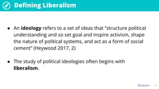 14
Defining Liberalism
● An ideology refers to a set of ideas that “structure political
understanding and so set goal and inspire activism, shape
the nature of political systems, and act as a form of social
cement” (Heywood 2017, 2)
● The study of political ideologies often begins with
liberalism.
 
