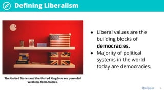 Defining Liberalism
● Liberal values are the
building blocks of
democracies.
● Majority of political
systems in the world
today are democracies.
15
The United States and the United Kingdom are powerful
Western democracies.
 