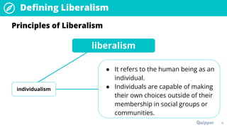 18
Principles of Liberalism
liberalism
individualism
● It refers to the human being as an
individual.
● Individuals are capable of making
their own choices outside of their
membership in social groups or
communities.
Defining Liberalism
 