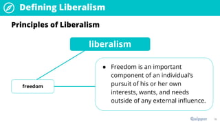 19
Principles of Liberalism
liberalism
freedom
● Freedom is an important
component of an individual’s
pursuit of his or her own
interests, wants, and needs
outside of any external influence.
Defining Liberalism
 