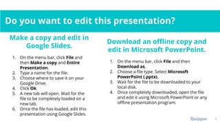 Do you want to edit this presentation?
2
Make a copy and edit in
Google Slides.
1. On the menu bar, click File and
then Make a copy and Entire
Presentation.
2. Type a name for the file.
3. Choose where to save it on your
Google Drive.
4. Click Ok.
5. A new tab will open. Wait for the
file to be completely loaded on a
new tab.
6. Once the file has loaded, edit this
presentation using Google Slides.
Download an offline copy and
edit in Microsoft PowerPoint.
1. On the menu bar, click File and then
Download as.
2. Choose a file type. Select Microsoft
PowerPoint (.pptx).
3. Wait for the file to be downloaded to your
local disk.
4. Once completely downloaded, open the file
and edit it using Microsoft PowerPoint or any
offline presentation program.
 