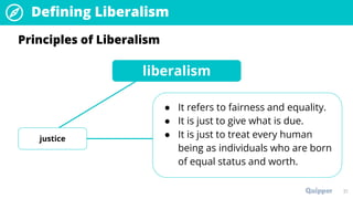 21
Principles of Liberalism
liberalism
justice
● It refers to fairness and equality.
● It is just to give what is due.
● It is just to treat every human
being as individuals who are born
of equal status and worth.
Defining Liberalism
 