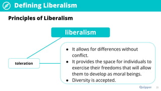 22
Principles of Liberalism
liberalism
toleration
● It allows for differences without
conflict.
● It provides the space for individuals to
exercise their freedoms that will allow
them to develop as moral beings.
● Diversity is accepted.
Defining Liberalism
 
