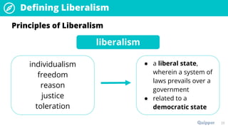 23
Principles of Liberalism
liberalism
individualism
freedom
reason
justice
toleration
● a liberal state,
wherein a system of
laws prevails over a
government
● related to a
democratic state
Defining Liberalism
 