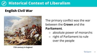 26
Historical Context of Liberalism
The primary conflict was the war
between the Crown and the
Parliament.
○ absolute power of monarchs
○ right of Parliament to rule
over the people
English Civil War
17th century in England
 