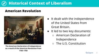 27
Historical Context of Liberalism
● It dealt with the independence
of the United States from
Great Britain.
● It led to two key documents:
○ American Declaration of
Independence
○ The U.S. Constitution
American Revolution
The American Declaration of Independence
as a result of the American Revolution from
1765–1783
 