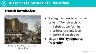 28
Historical Context of Liberalism
● It sought to overturn the old
order of French society.
○ religious conformity
○ aristocratic privilege
○ political absolutism
● Slogan: liberty, equality,
fraternity
French Revolution
The French Revolution occurred from
1789 to 1799.
 