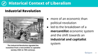 29
Historical Context of Liberalism
● more of an economic than
political revolution
● led to the breakdown of a
mercantilist economic system
and the shift towards an
industrial and capitalist
system
Industrial Revolution
The Industrial Revolution signaled the
transition from a mercantilist to capitalist
society (18th to 19th century).
 