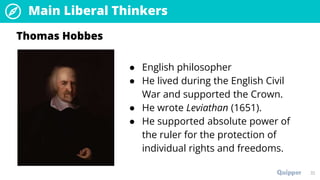 Main Liberal Thinkers
32
● English philosopher
● He lived during the English Civil
War and supported the Crown.
● He wrote Leviathan (1651).
● He supported absolute power of
the ruler for the protection of
individual rights and freedoms.
Thomas Hobbes
 