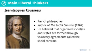 Main Liberal Thinkers
34
● French philosopher
● author of The Social Contract (1762)
● He believed that organized societies
and states are formed through
voluntary agreements called the
social contract.
Jean-Jacques Rousseau
 