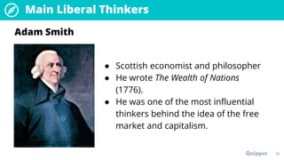 Main Liberal Thinkers
35
● Scottish economist and philosopher
● He wrote The Wealth of Nations
(1776).
● He was one of the most influential
thinkers behind the idea of the free
market and capitalism.
Adam Smith
 