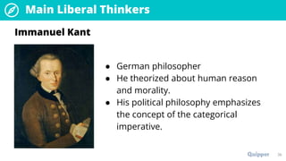 Main Liberal Thinkers
36
● German philosopher
● He theorized about human reason
and morality.
● His political philosophy emphasizes
the concept of the categorical
imperative.
Immanuel Kant
 