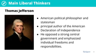 Main Liberal Thinkers
37
● American political philosopher and
statesman
● principal author of the American
Declaration of Independence
● He opposed a strong central
government and emphasized
individual freedoms and
responsibilities.
Thomas Jefferson
 