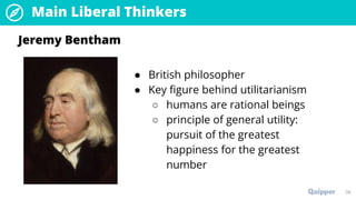 Main Liberal Thinkers
38
● British philosopher
● Key figure behind utilitarianism
○ humans are rational beings
○ principle of general utility:
pursuit of the greatest
happiness for the greatest
number
Jeremy Bentham
 