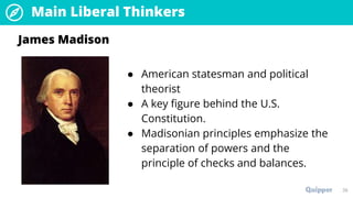Main Liberal Thinkers
39
● American statesman and political
theorist
● A key figure behind the U.S.
Constitution.
● Madisonian principles emphasize the
separation of powers and the
principle of checks and balances.
James Madison
 