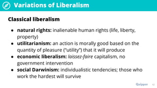Variations of Liberalism
42
Classical liberalism
● natural rights: inalienable human rights (life, liberty,
property)
● utilitarianism: an action is morally good based on the
quantity of pleasure (“utility”) that it will produce
● economic liberalism: laissez-faire capitalism, no
government intervention
● social Darwinism: individualistic tendencies; those who
work the hardest will survive
 