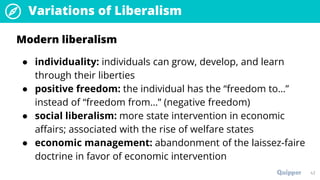 Variations of Liberalism
43
Modern liberalism
● individuality: individuals can grow, develop, and learn
through their liberties
● positive freedom: the individual has the “freedom to…”
instead of “freedom from…” (negative freedom)
● social liberalism: more state intervention in economic
affairs; associated with the rise of welfare states
● economic management: abandonment of the laissez-faire
doctrine in favor of economic intervention
 