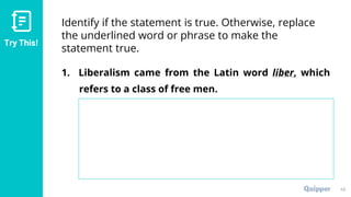Try This!
Identify if the statement is true. Otherwise, replace
the underlined word or phrase to make the
statement true.
1. Liberalism came from the Latin word liber, which
refers to a class of free men.
45
 