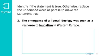 Try This!
Identify if the statement is true. Otherwise, replace
the underlined word or phrase to make the
statement true.
3. The emergence of a liberal ideology was seen as a
response to feudalism in Western Europe.
47
 