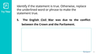 Try This!
Identify if the statement is true. Otherwise, replace
the underlined word or phrase to make the
statement true.
5. The English Civil War was due to the conflict
between the Crown and the Parliament.
49
 