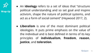 Wrap-Up
● An ideology refers to a set of ideas that “structure
political understanding and so set goal and inspire
activism, shape the nature of political systems, and
act as a form of social cement” (Heywood 2017, 2).
● Liberalism is one of the most dominant political
ideologies. It puts prime emphasis on the value of
the individual and is best defined in terms of its key
principles of individualism, freedom, reason,
justice, and toleration.
50
 